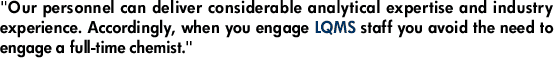 "Our personnel can deliver considerable analytical expertise and industry experience. Accordingly, when you engage LQMS staff you avoid the need to engage a full-time chemist."